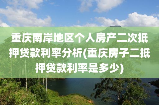 重庆南岸地区个人房产二次抵押贷款利率分析(重庆房子二抵押贷款利率是多少)