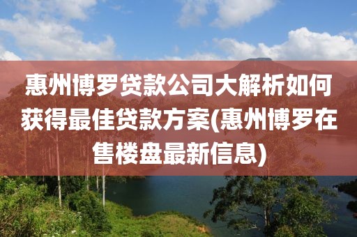 惠州博罗贷款公司大解析如何获得最佳贷款方案(惠州博罗在售楼盘最新信息)