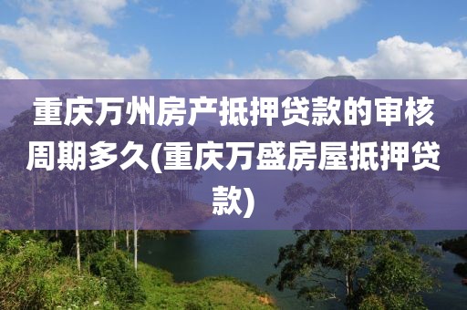 重庆万州房产抵押贷款的审核周期多久(重庆万盛房屋抵押贷款)