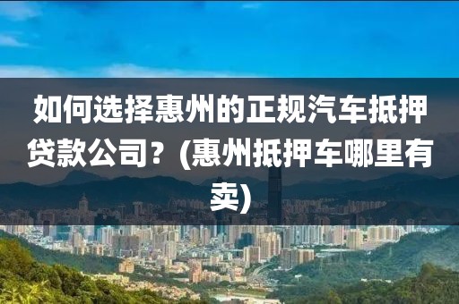 如何选择惠州的正规汽车抵押贷款公司？(惠州抵押车哪里有卖)