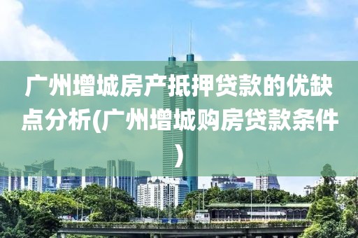 广州增城房产抵押贷款的优缺点分析(广州增城购房贷款条件)