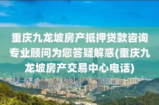 重庆九龙坡房产抵押贷款咨询专业顾问为您答疑解惑(重庆九龙坡房产交易中心电话)