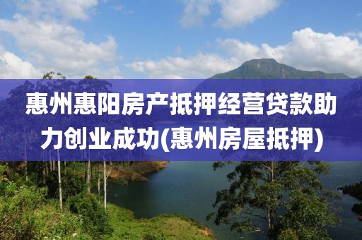 惠州惠阳房产抵押经营贷款助力创业成功(惠州房屋抵押)