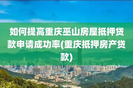 如何提高重庆巫山房屋抵押贷款申请成功率(重庆抵押房产贷款)