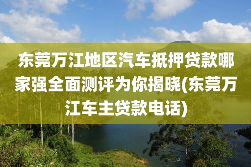 东莞万江地区汽车抵押贷款哪家强全面测评为你揭晓(东莞万江车主贷款电话)