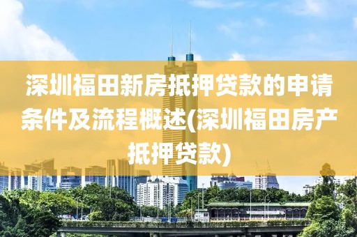 深圳福田新房抵押贷款的申请条件及流程概述(深圳福田房产抵押贷款)