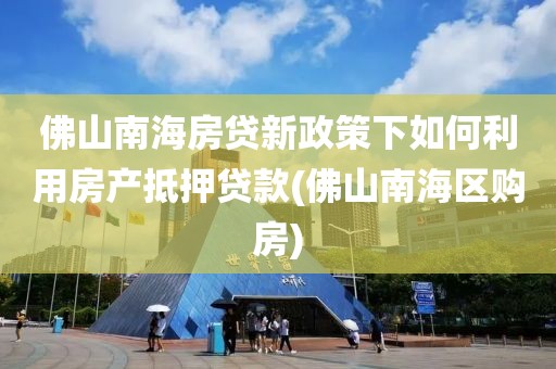 佛山南海房贷新政策下如何利用房产抵押贷款(佛山南海区购房)