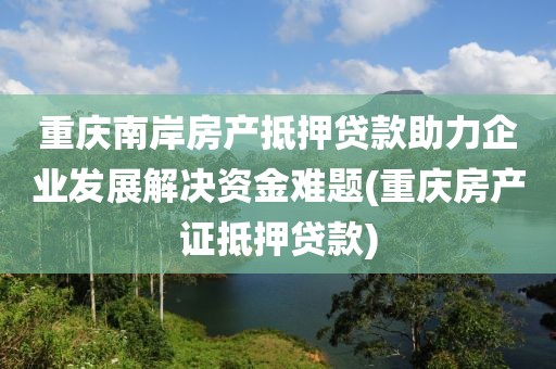 重庆南岸房产抵押贷款助力企业发展解决资金难题(重庆房产证抵押贷款)