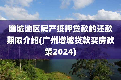 增城地区房产抵押贷款的还款期限介绍(广州增城贷款买房政策2024)