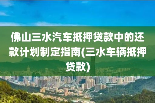 佛山三水汽车抵押贷款中的还款计划制定指南(三水车辆抵押贷款)