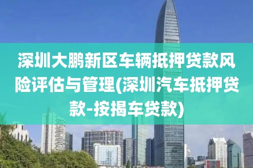 深圳大鹏新区车辆抵押贷款风险评估与管理(深圳汽车抵押贷款-按揭车贷款)