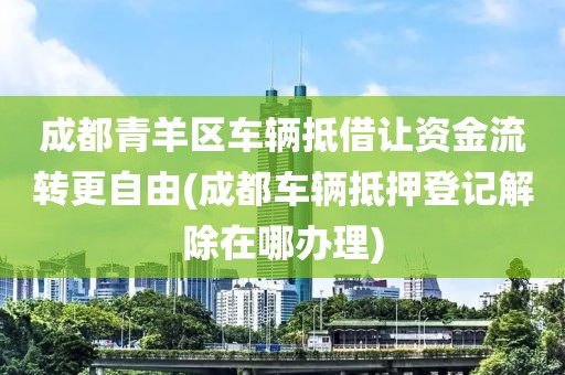 成都青羊区车辆抵借让资金流转更自由(成都车辆抵押登记解除在哪办理)