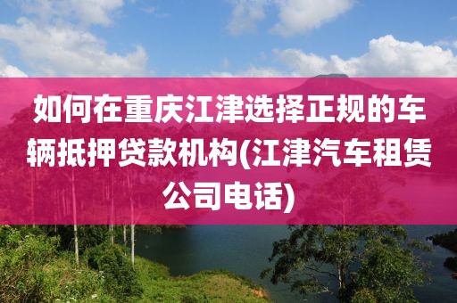 如何在重庆江津选择正规的车辆抵押贷款机构(江津汽车租赁公司电话)