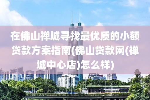 在佛山禅城寻找最优质的小额贷款方案指南(佛山贷款网(禅城中心店)怎么样)