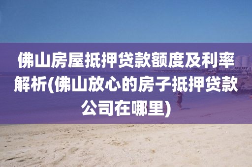 佛山房屋抵押贷款额度及利率解析(佛山放心的房子抵押贷款公司在哪里)