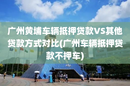 广州黄埔车辆抵押贷款VS其他贷款方式对比(广州车辆抵押贷款不押车)