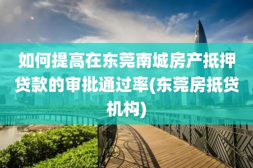 如何提高在东莞南城房产抵押贷款的审批通过率(东莞房抵贷机构)