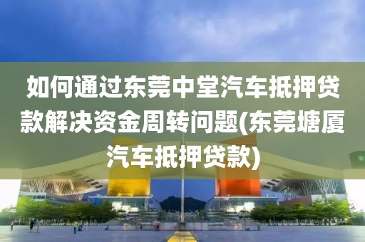 如何通过东莞中堂汽车抵押贷款解决资金周转问题(东莞塘厦汽车抵押贷款)