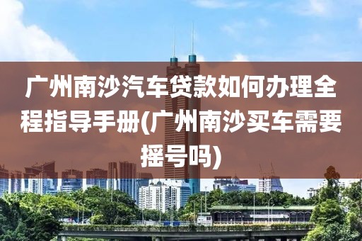 广州南沙汽车贷款如何办理全程指导手册(广州南沙买车需要摇号吗)