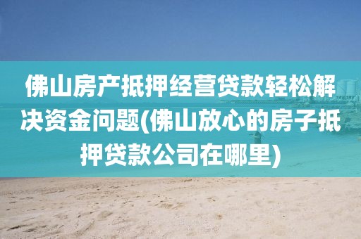 佛山房产抵押经营贷款轻松解决资金问题(佛山放心的房子抵押贷款公司在哪里)