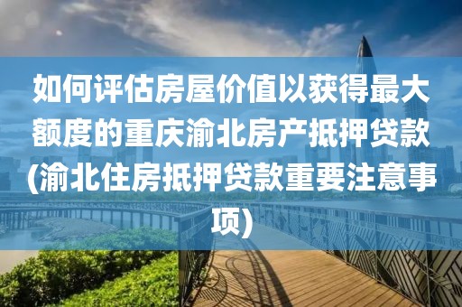 如何评估房屋价值以获得最大额度的重庆渝北房产抵押贷款(渝北住房抵押贷款重要注意事项)