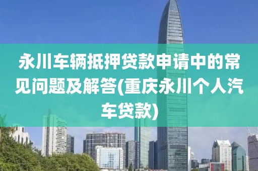 永川车辆抵押贷款申请中的常见问题及解答(重庆永川个人汽车贷款)