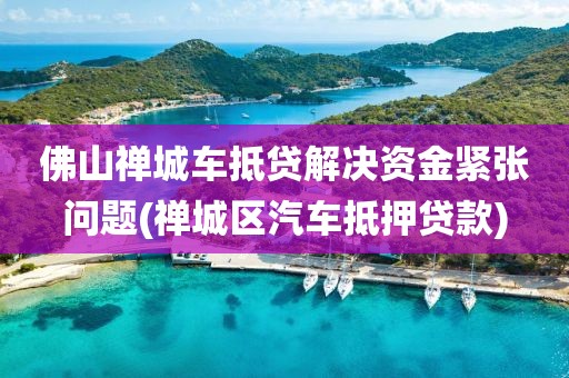 佛山禅城车抵贷解决资金紧张问题(禅城区汽车抵押贷款)