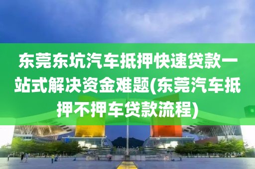 东莞东坑汽车抵押快速贷款一站式解决资金难题(东莞汽车抵押不押车贷款流程)