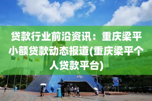 贷款行业前沿资讯：重庆梁平小额贷款动态报道(重庆梁平个人贷款平台)