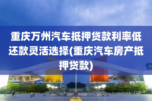 重庆万州汽车抵押贷款利率低还款灵活选择(重庆汽车房产抵押贷款)