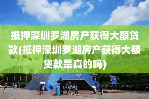 抵押深圳罗湖房产获得大额贷款(抵押深圳罗湖房产获得大额贷款是真的吗)