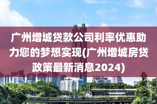 广州增城贷款公司利率优惠助力您的梦想实现(广州增城房贷政策最新消息2024)