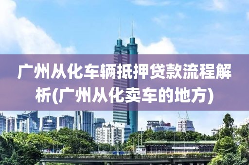 广州从化车辆抵押贷款流程解析(广州从化卖车的地方)