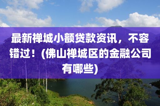 最新禅城小额贷款资讯，不容错过！(佛山禅城区的金融公司有哪些)