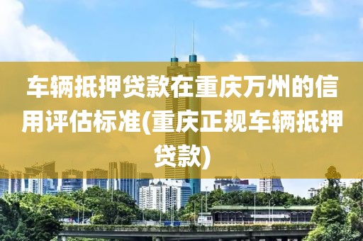 车辆抵押贷款在重庆万州的信用评估标准(重庆正规车辆抵押贷款)