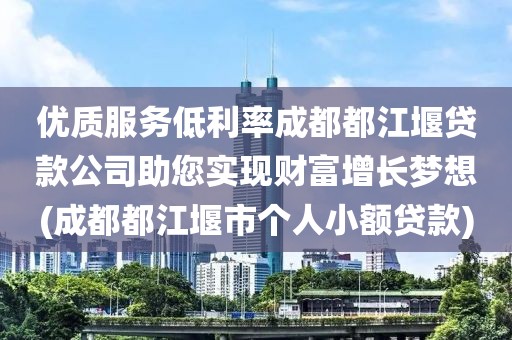 优质服务低利率成都都江堰贷款公司助您实现财富增长梦想(成都都江堰市个人小额贷款)