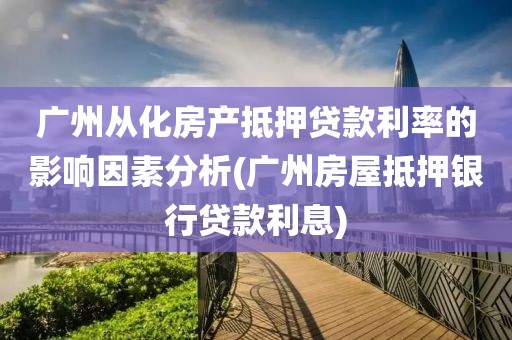 广州从化房产抵押贷款利率的影响因素分析(广州房屋抵押银行贷款利息)