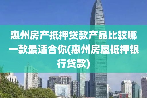 惠州房产抵押贷款产品比较哪一款最适合你(惠州房屋抵押银行贷款)