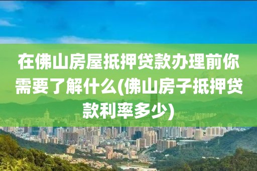 在佛山房屋抵押贷款办理前你需要了解什么(佛山房子抵押贷款利率多少)