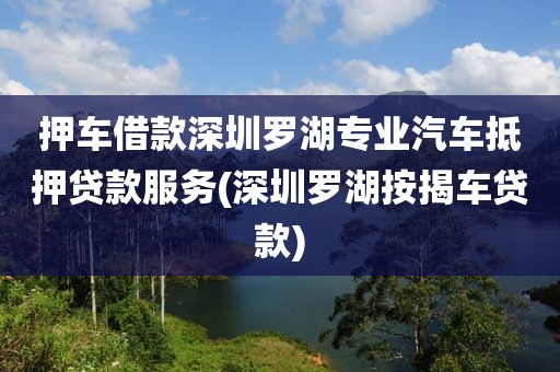 押车借款深圳罗湖专业汽车抵押贷款服务(深圳罗湖按揭车贷款)