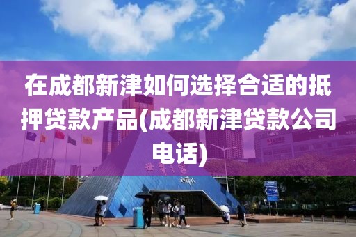 在成都新津如何选择合适的抵押贷款产品(成都新津贷款公司电话)