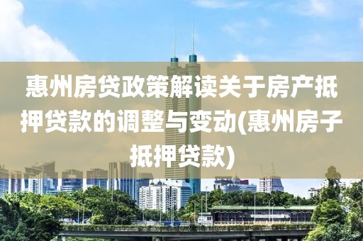 惠州房贷政策解读关于房产抵押贷款的调整与变动(惠州房子抵押贷款)