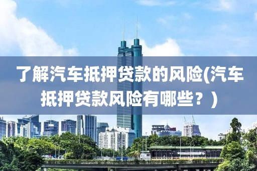 了解汽车抵押贷款的风险(汽车抵押贷款风险有哪些？)