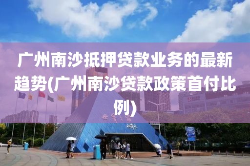 广州南沙抵押贷款业务的最新趋势(广州南沙贷款政策首付比例)