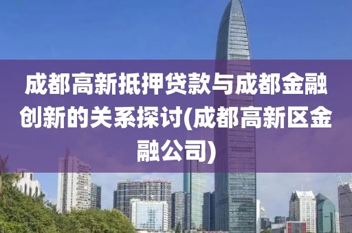 成都高新抵押贷款与成都金融创新的关系探讨(成都高新区金融公司)