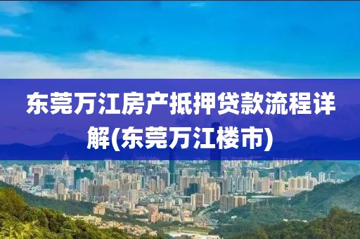 东莞万江房产抵押贷款流程详解(东莞万江楼市)