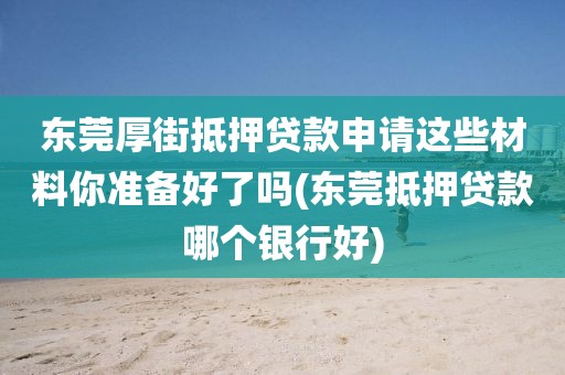 东莞厚街抵押贷款申请这些材料你准备好了吗(东莞抵押贷款哪个银行好)