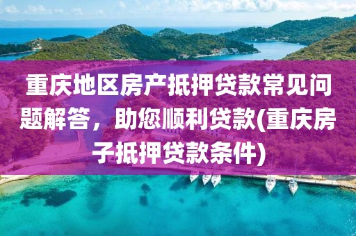 重庆地区房产抵押贷款常见问题解答，助您顺利贷款(重庆房子抵押贷款条件)