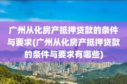 广州从化房产抵押贷款的条件与要求(广州从化房产抵押贷款的条件与要求有哪些)