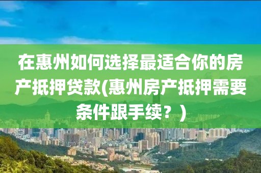 在惠州如何选择最适合你的房产抵押贷款(惠州房产抵押需要条件跟手续？)